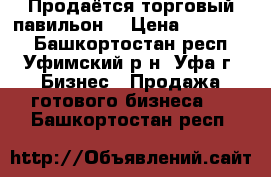 Продаётся торговый павильон  › Цена ­ 690 000 - Башкортостан респ., Уфимский р-н, Уфа г. Бизнес » Продажа готового бизнеса   . Башкортостан респ.